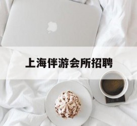 贵港上海伴游会所雇用(上海伴游雇用月入20)