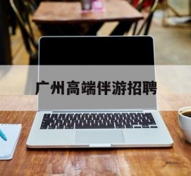 贵港广州高端伴游雇用(广州私家助理伴游雇用)