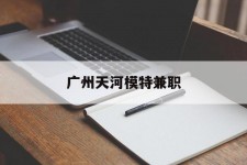 贵港广州天河模特兼职(广州天河区雇用模特)