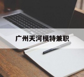 贵港广州天河模特兼职(广州天河区雇用模特)