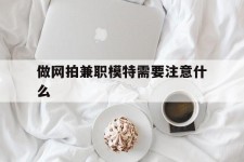 贵港做网拍兼职模特需要留意什么(做网拍模特好欠好)