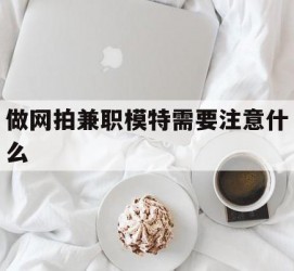 贵港做网拍兼职模特需要留意什么(做网拍模特好欠好)